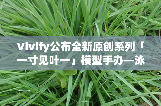 Vivify公布全新原创系列「一寸见叶一」模型手办—泳装Ver.惊艳亮相