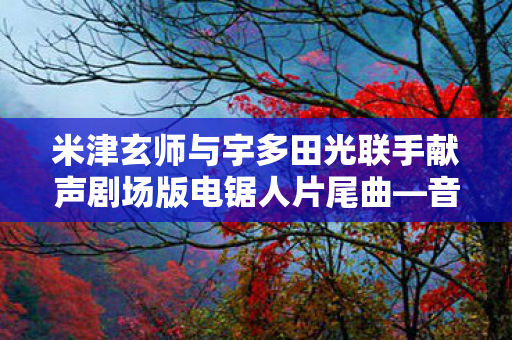 米津玄师与宇多田光联手献声剧场版电锯人片尾曲—音乐传奇的新篇章