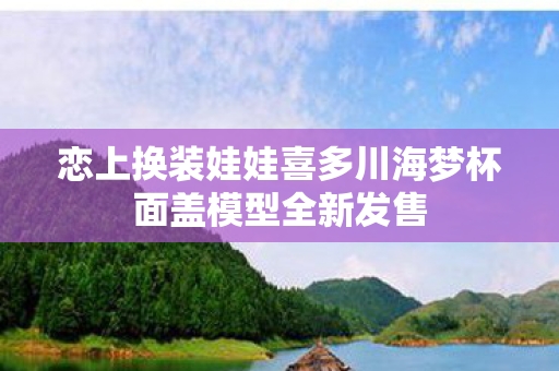 恋上换装娃娃喜多川海梦杯面盖模型全新发售