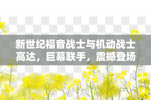 新世纪福音战士与机动战士高达，巨幕联手，震撼登场IMAX影院