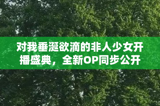 对我垂涎欲滴的非人少女开播盛典，全新OP同步公开，梦幻般的视觉盛宴即将开启