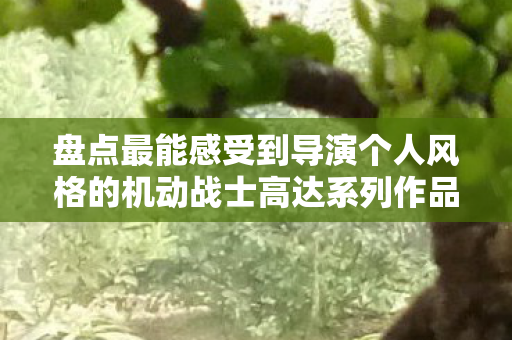 盘点最能感受到导演个人风格的机动战士高达系列作品