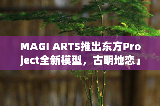 MAGI ARTS推出东方Project全新模型，古明地恋」