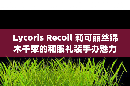 Lycoris Recoil 莉可丽丝锦木千束的和服礼装手办魅力解析