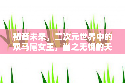 初音未来，二次元世界中的双马尾女王，当之无愧的天下第一！盘点二次元最受欢迎的双马尾角色