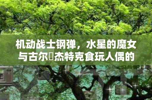 机动战士钢弹，水星的魔女与古尔・杰特克食玩人偶的魅力