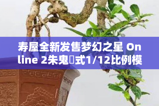 寿屋全新发售梦幻之星 Online 2朱鬼姫式1/12比例模型—梦幻与现实的重逢