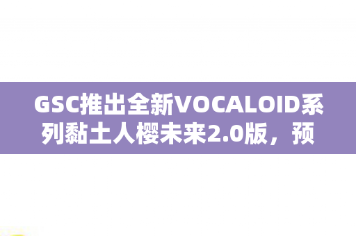 GSC推出全新VOCALOID系列黏土人樱未来2.0版，预计即将发售！