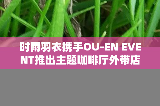 时雨羽衣携手OU-EN EVENT推出主题咖啡厅外带店—融合时尚与文化的独特体验