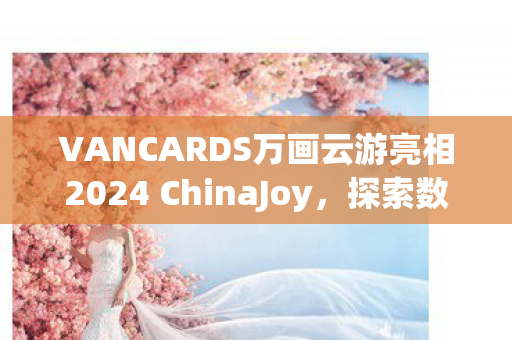 VANCARDS万画云游亮相2024 ChinaJoy，探索数字娱乐新纪元