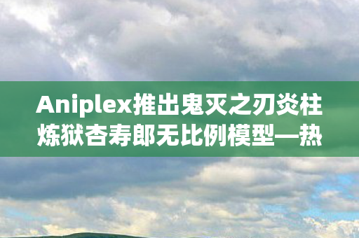 Aniplex推出鬼灭之刃炎柱炼狱杏寿郎无比例模型—热血之魂的永恒珍藏