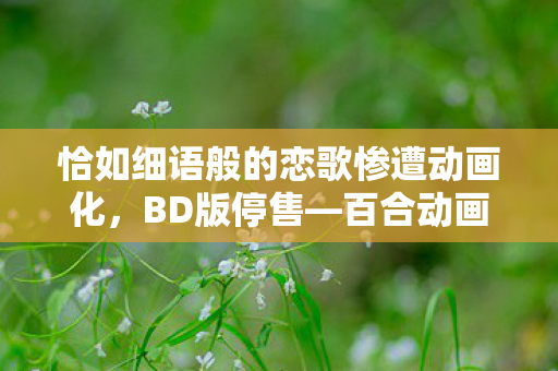 恰如细语般的恋歌惨遭动画化，BD版停售—百合动画界的遗憾