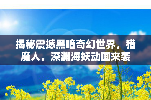 揭秘震撼黑暗奇幻世界，猎魔人，深渊海妖动画来袭