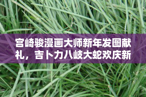宫崎骏漫画大师新年发图献礼，吉卜力八岐大蛇欢庆新春！