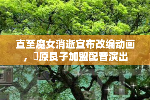 直至魔女消逝宣布改编动画，榊原良子加盟配音演出