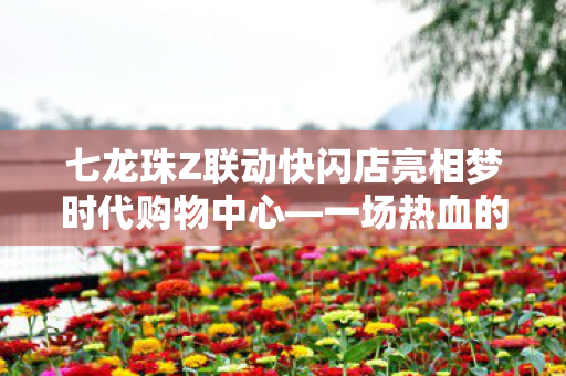 七龙珠Z联动快闪店亮相梦时代购物中心—一场热血的跨界盛宴