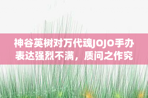 神谷英树对万代魂JOJO手办表达强烈不满，质问之作究竟何为二乔？