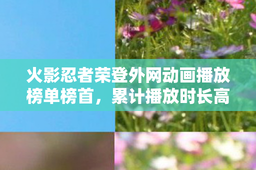 火影忍者荣登外网动画播放榜单榜首，累计播放时长高达3.3亿小时