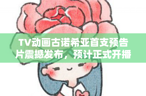 TV动画古诺希亚首支预告片震撼发布，预计正式开播！