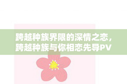 跨越种族界限的深情之恋，跨越种族与你相恋先导PV公开，正式开播在即