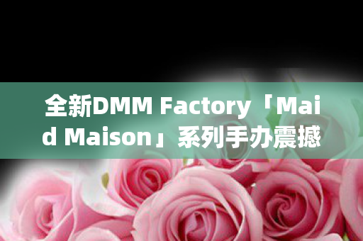 全新DMM Factory「Maid Maison」系列手办震撼开盘预购启幕