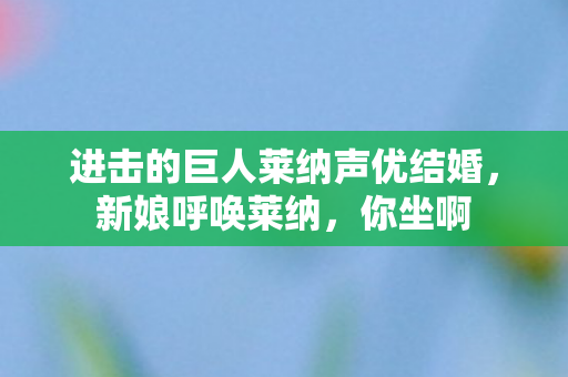 进击的巨人莱纳声优结婚，新娘呼唤莱纳，你坐啊