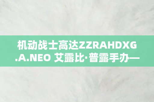 机动战士高达ZZRAHDXG.A.NEO 艾露比·普露手办—收藏家心中的梦幻之作