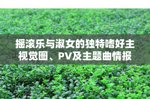 摇滚乐与淑女的独特嗜好主视觉图、PV及主题曲情报揭秘