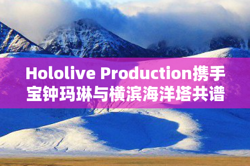 Hololive Production携手宝钟玛琳与横滨海洋塔共谱跨界合作新篇章