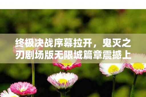 终极决战序幕拉开，鬼灭之刃剧场版无限城篇章震撼上映