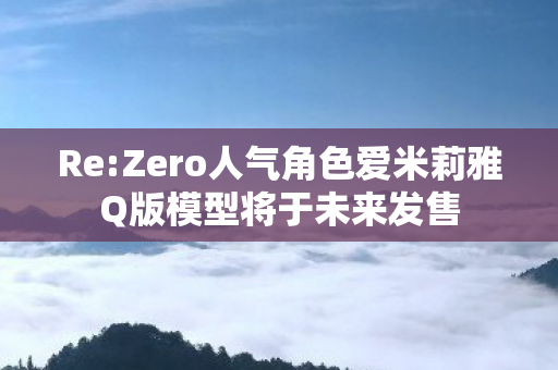 Re:Zero人气角色爱米莉雅Q版模型将于未来发售