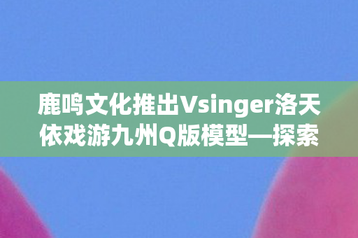 鹿鸣文化推出Vsinger洛天依戏游九州Q版模型—探索虚拟与现实的交融之美