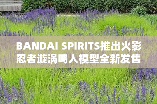BANDAI SPIRITS推出火影忍者漩涡鸣人模型全新发售