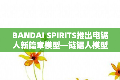 BANDAI SPIRITS推出电锯人新篇章模型—链锯人模型电锯人 蕾洁篇