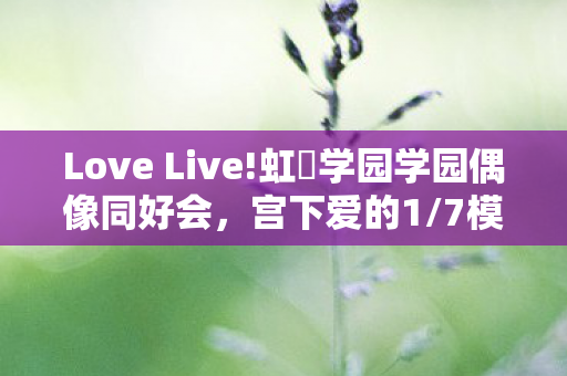Love Live!虹咲学园学园偶像同好会，宫下爱的1/7模型魅力解析