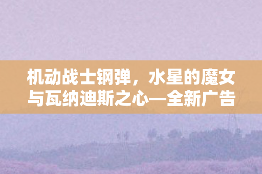 机动战士钢弹，水星的魔女与瓦纳迪斯之心—全新广告震撼公开
