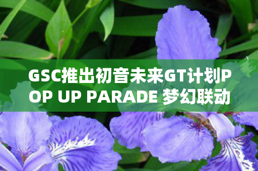 GSC推出初音未来GT计划POP UP PARADE 梦幻联动，未来音乐之旅的开启