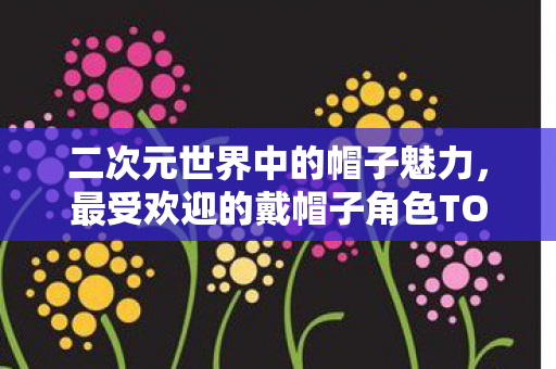 二次元世界中的帽子魅力，最受欢迎的戴帽子角色TOP10