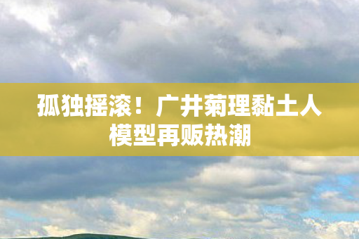 孤独摇滚！广井菊理黏土人模型再贩热潮