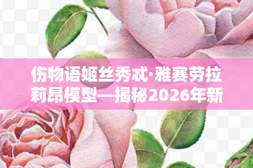 伤物语姬丝秀忒·雅赛劳拉莉昂模型—揭秘2026年新品发布