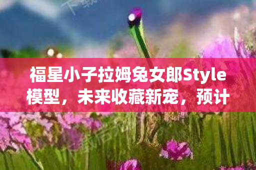 福星小子拉姆兔女郎Style模型，未来收藏新宠，预计2026年亮相市场