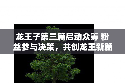 龙王子第三篇启动众筹 粉丝参与决策，共创龙王新篇章！