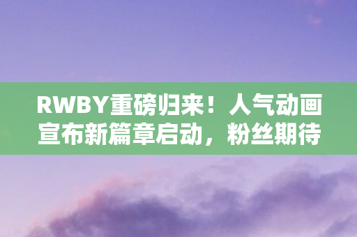RWBY重磅归来！人气动画宣布新篇章启动，粉丝期待已久的故事即将复活！