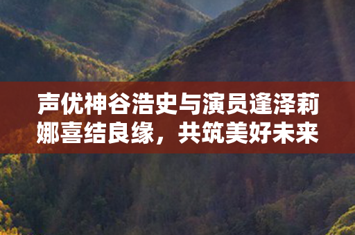 声优神谷浩史与演员逢泽莉娜喜结良缘，共筑美好未来