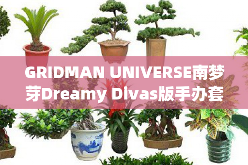 GRIDMAN UNIVERSE南梦芽Dreamy Divas版手办套组，梦幻之作的细致展现