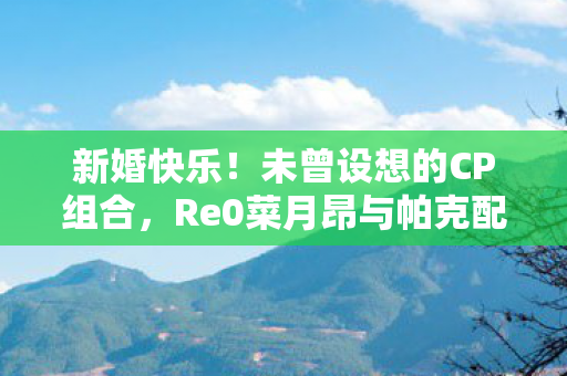 新婚快乐！未曾设想的CP组合，Re0菜月昂与帕克配音演员官宣联姻
