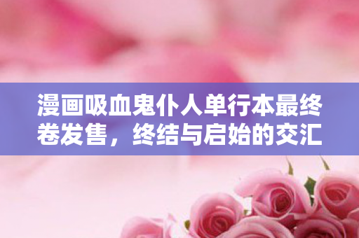 漫画吸血鬼仆人单行本最终卷发售，终结与启始的交汇时刻