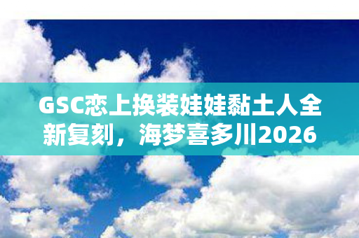 GSC恋上换装娃娃黏土人全新复刻，海梦喜多川2026年再贩传奇