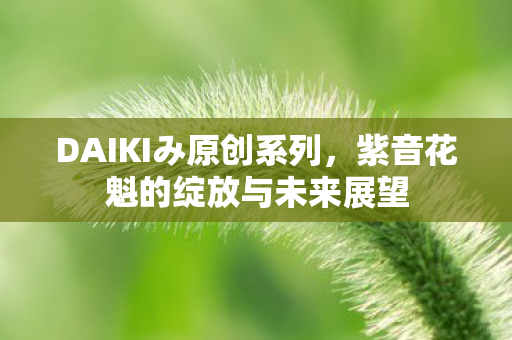 DAIKIみ原创系列，紫音花魁的绽放与未来展望