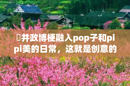 桜井政博梗融入pop子和pipi美的日常，这就是创意的碰撞吧